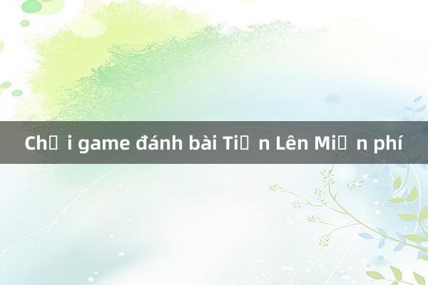 Chơi game đánh bài Tiến Lên Miền phí