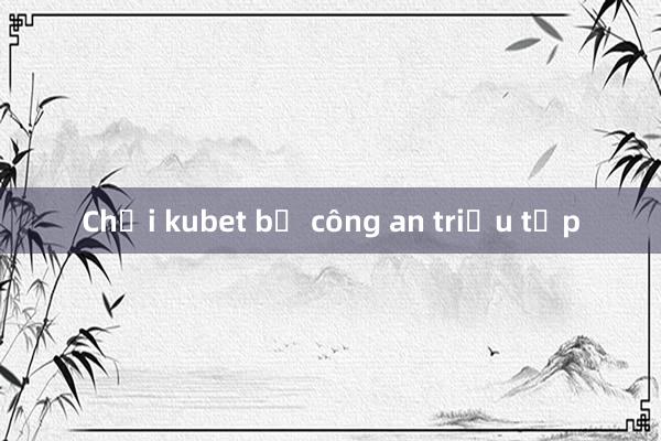 Chơi kubet bị công an triệu tập