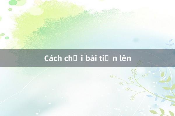 Cách chơi bài tiến lên