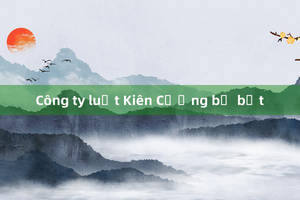 Công ty luật Kiên Cường bị bắt