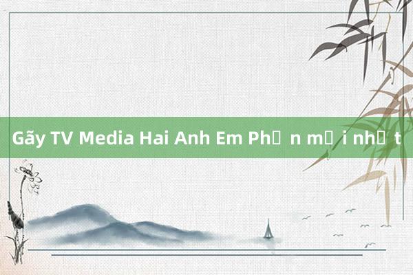 Gãy TV Media Hai Anh Em Phần mới nhất