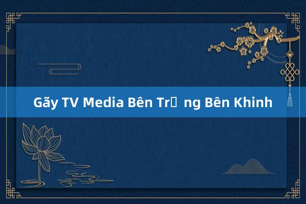 Gãy TV Media Bên Trọng Bên Khinh