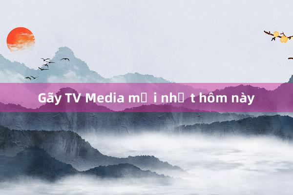 Gãy TV Media mới nhất hôm này