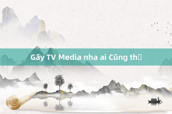 Gãy TV Media nha ai Cũng thế