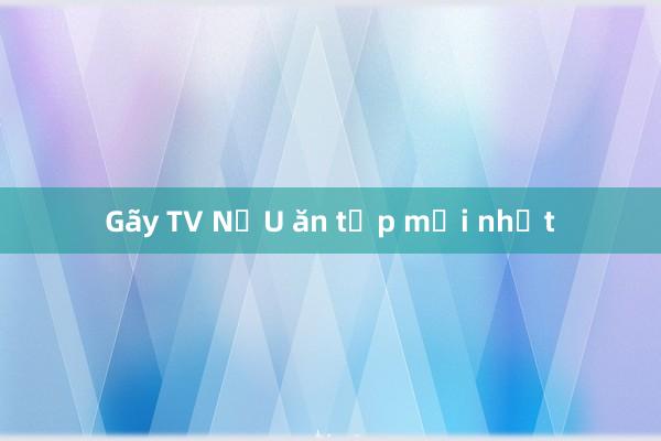 Gãy TV NẤU ăn tập mới nhất