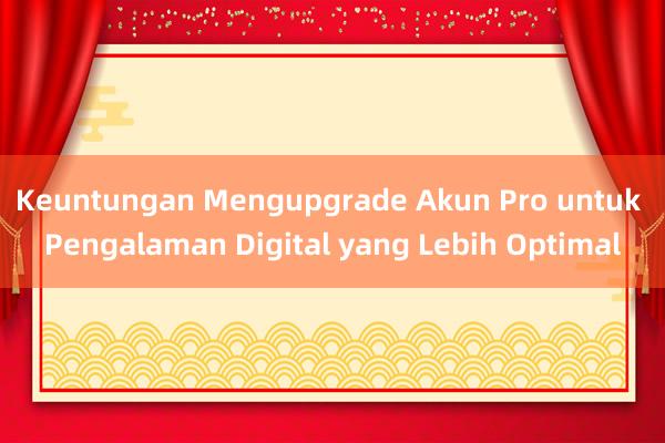 Keuntungan Mengupgrade Akun Pro untuk Pengalaman Digital yang Lebih Optimal