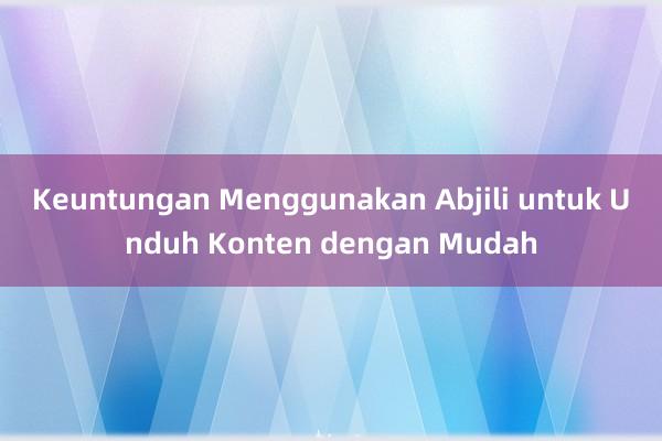 Keuntungan Menggunakan Abjili untuk Unduh Konten dengan Mudah