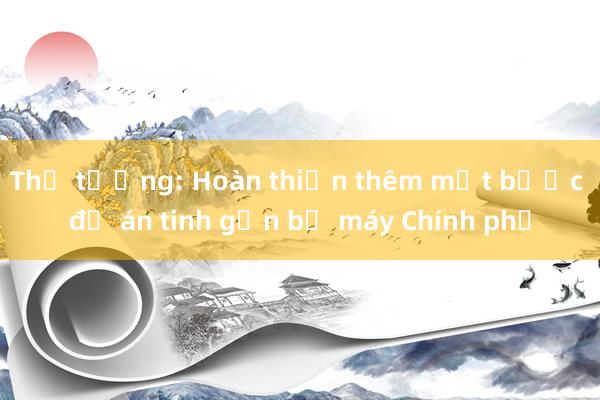 Thủ tướng: Hoàn thiện thêm một bước đề án tinh gọn bộ máy Chính phủ