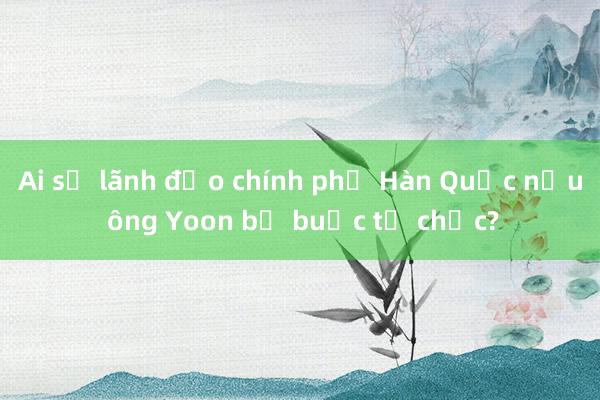 Ai sẽ lãnh đạo chính phủ Hàn Quốc nếu ông Yoon bị buộc từ chức?