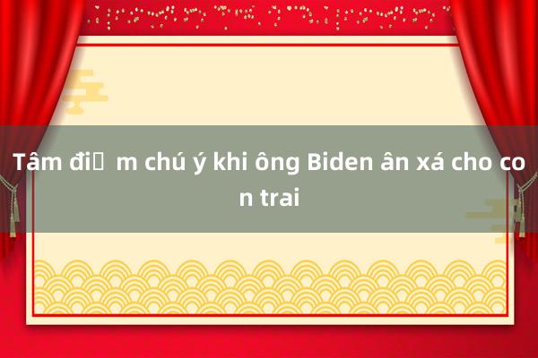 Tâm điểm chú ý khi ông Biden ân xá cho con trai