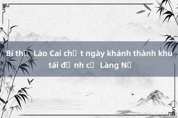 Bí thư Lào Cai chốt ngày khánh thành khu tái định cư Làng Nủ