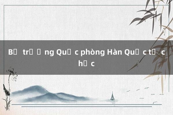 Bộ trưởng Quốc phòng Hàn Quốc từ chức