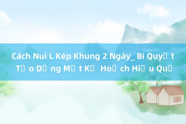 Cách Nui L Kép Khung 2 Ngày_ Bí Quyết Tạo Dựng Một Kế Hoạch Hiệu Quả