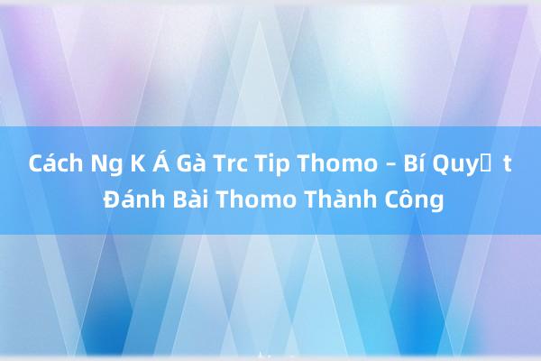 Cách Ng K Á Gà Trc Tip Thomo – Bí Quyết Đánh Bài Thomo Thành Công