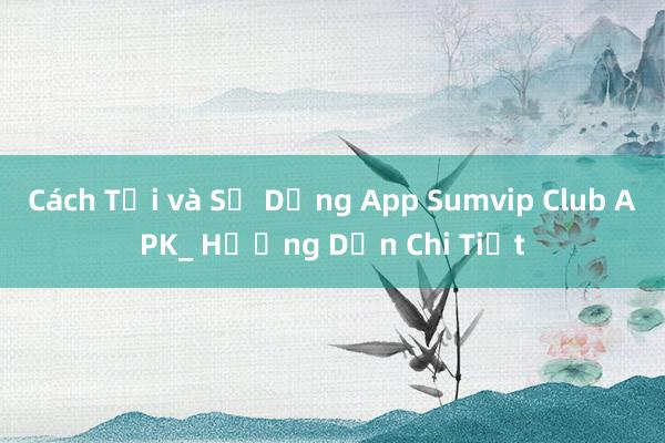 Cách Tải và Sử Dụng App Sumvip Club APK_ Hướng Dẫn Chi Tiết