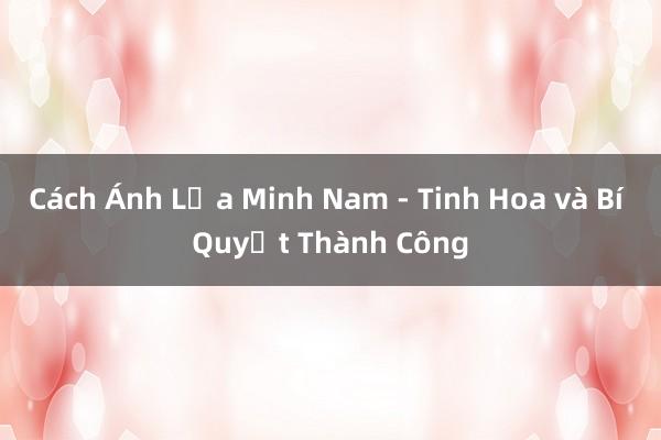 Cách Ánh Lửa Minh Nam - Tinh Hoa và Bí Quyết Thành Công