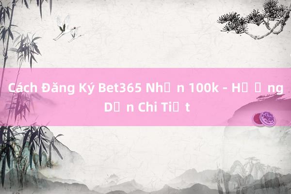 Cách Đăng Ký Bet365 Nhận 100k - Hướng Dẫn Chi Tiết