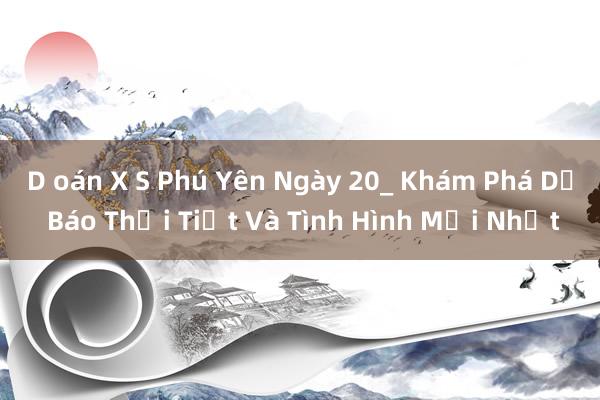 D oán X S Phú Yên Ngày 20_ Khám Phá Dự Báo Thời Tiết Và Tình Hình Mới Nhất