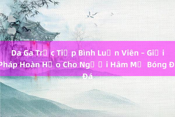 Da Ga Trực Tiếp Bình Luận Viên – Giải Pháp Hoàn Hảo Cho Người Hâm Mộ Bóng Đá