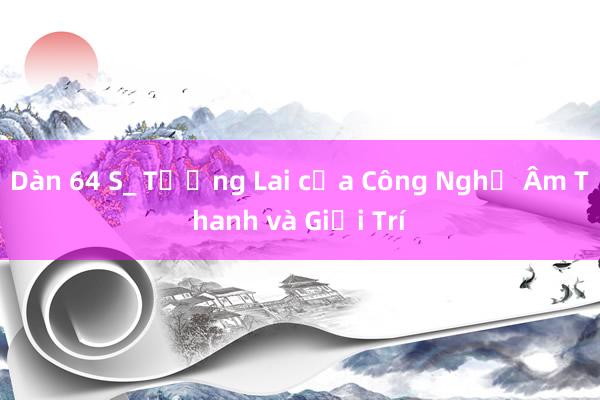 Dàn 64 S_ Tương Lai của Công Nghệ Âm Thanh và Giải Trí