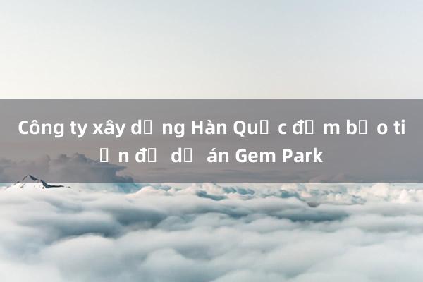 Công ty xây dựng Hàn Quốc đảm bảo tiến độ dự án Gem Park