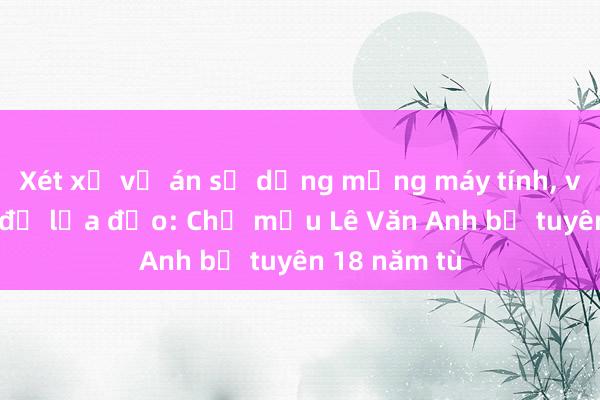 Xét xử vụ án sử dụng mạng máy tính, viễn thông để lừa đảo: Chủ mưu Lê Văn Anh bị tuyên 18 năm tù