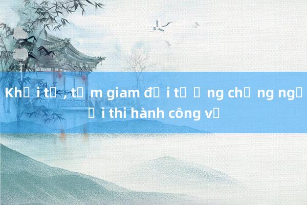 Khởi tố, tạm giam đối tượng chống người thi hành công vụ