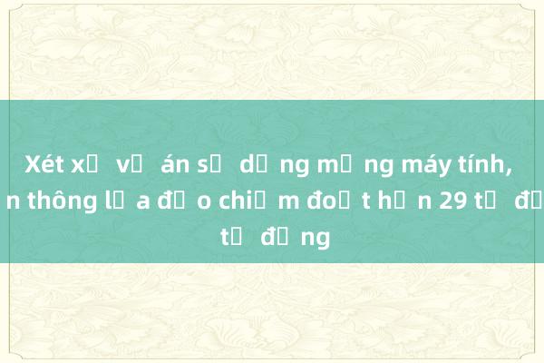 Xét xử vụ án sử dụng mạng máy tính， viễn thông lừa đảo chiếm đoạt hơn 29 tỷ đồng