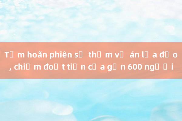 Tạm hoãn phiên sơ thẩm vụ án lừa đảo， chiếm đoạt tiền của gần 600 người