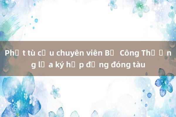 Phạt tù cựu chuyên viên Bộ Công Thương lừa ký hợp đồng đóng tàu