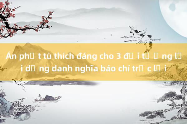 Án phạt tù thích đáng cho 3 đối tượng lợi dụng danh nghĩa báo chí trục lợi