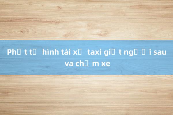 Phạt tử hình tài xế taxi giết người sau va chạm xe