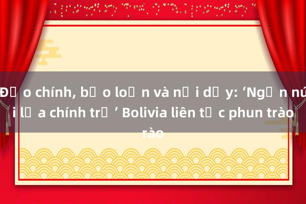 Đảo chính, bạo loạn và nổi dậy: ‘Ngọn núi lửa chính trị’ Bolivia liên tục phun trào