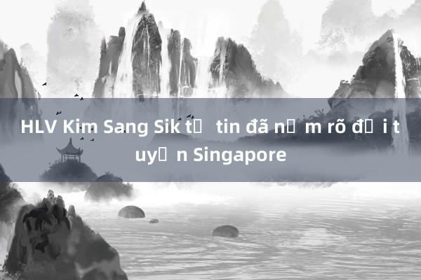 HLV Kim Sang Sik tự tin đã nắm rõ đội tuyển Singapore