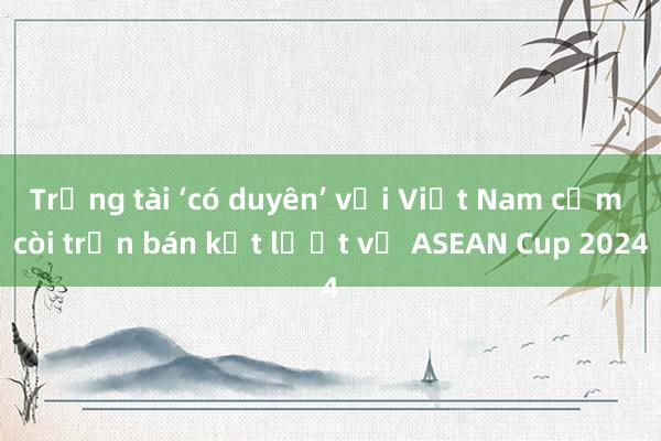 Trọng tài ‘có duyên’ với Việt Nam cầm còi trận bán kết lượt về ASEAN Cup 2024