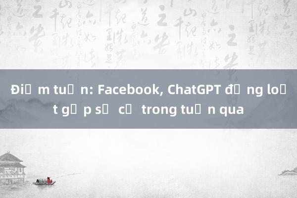 Điểm tuần: Facebook, ChatGPT đồng loạt gặp sự cố trong tuần qua