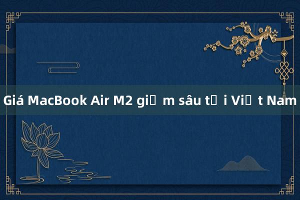 Giá MacBook Air M2 giảm sâu tại Việt Nam