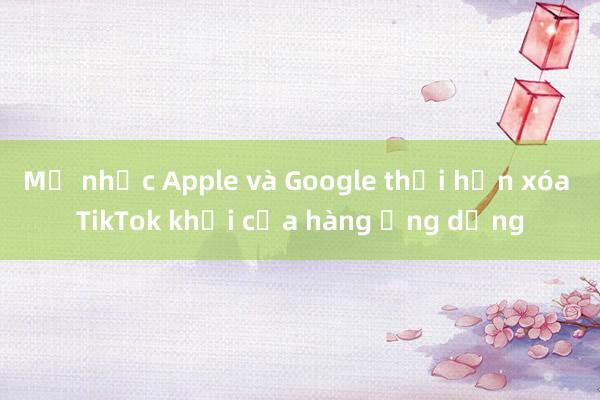 Mỹ nhắc Apple và Google thời hạn xóa TikTok khỏi cửa hàng ứng dụng