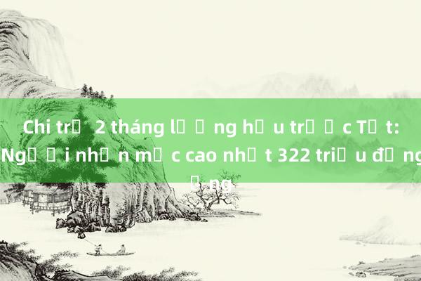 Chi trả 2 tháng lương hưu trước Tết: Người nhận mức cao nhất 322 triệu đồng