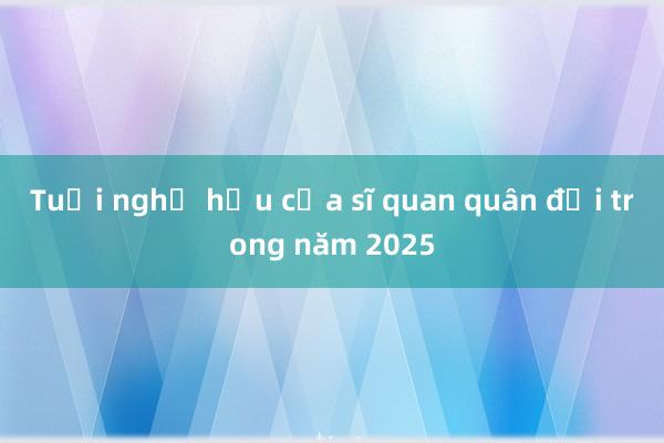 Tuổi nghỉ hưu của sĩ quan quân đội trong năm 2025