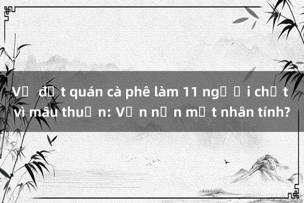 Vụ đốt quán cà phê làm 11 người chết vì mâu thuẫn: Vấn nạn mất nhân tính?