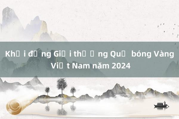 Khởi động Giải thưởng Quả bóng Vàng Việt Nam năm 2024