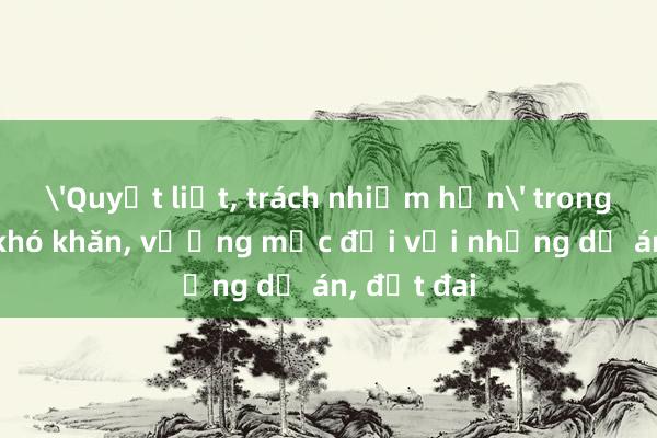 'Quyết liệt， trách nhiệm hơn' trong tháo gỡ khó khăn， vướng mắc đối với những dự án， đất đai