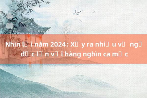 Nhìn lại năm 2024: Xảy ra nhiều vụ ngộ độc lớn với hàng nghìn ca mắc