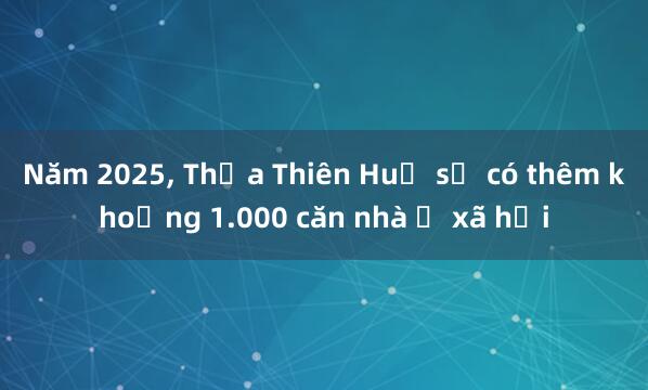 Năm 2025, Thừa Thiên Huế sẽ có thêm khoảng 1.000 căn nhà ở xã hội