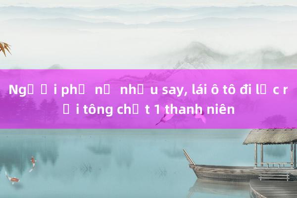 Người phụ nữ nhậu say, lái ô tô đi lạc rồi tông chết 1 thanh niên