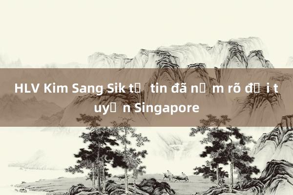 HLV Kim Sang Sik tự tin đã nắm rõ đội tuyển Singapore