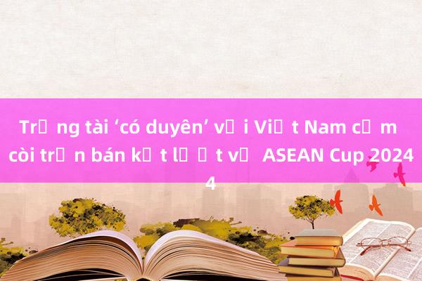 Trọng tài ‘có duyên’ với Việt Nam cầm còi trận bán kết lượt về ASEAN Cup 2024