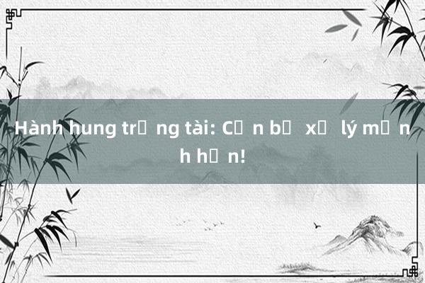 Hành hung trọng tài: Cần bị xử lý mạnh hơn!