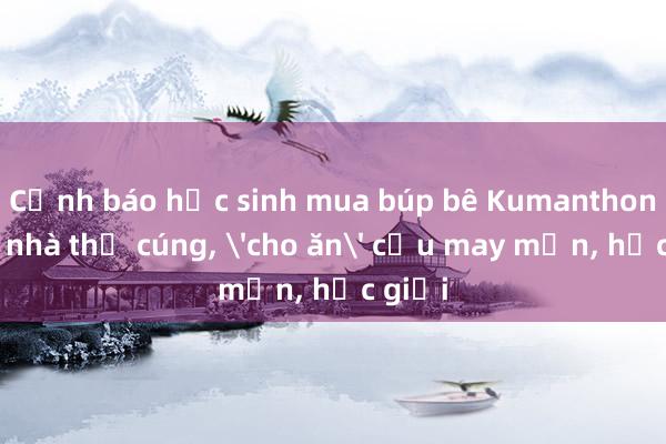 Cảnh báo học sinh mua búp bê Kumanthong về nhà thờ cúng， 'cho ăn' cầu may mắn， học giỏi